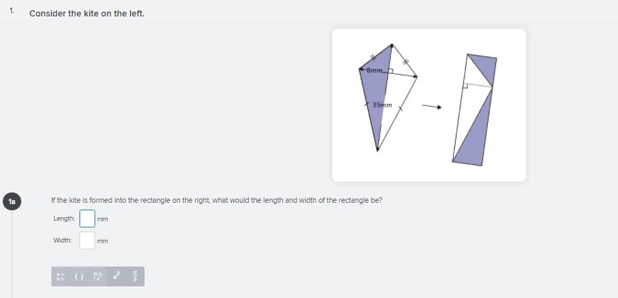 1.
Consider the kite on the left.
8mmh
35mm
1a
If the kite is formed into the rectangle on the right, what would the length and width of the rectangle be?
Length:
mm
Width:
mm
