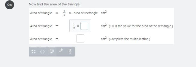 9b
Now find the area of the triangle.
Area of triangle
x area of rectangle cm?
Area of triangle =
cm? (Fill in the value for the area of the rectangle.)
Area of triangle
cm2 (Complete the multiplication.)
