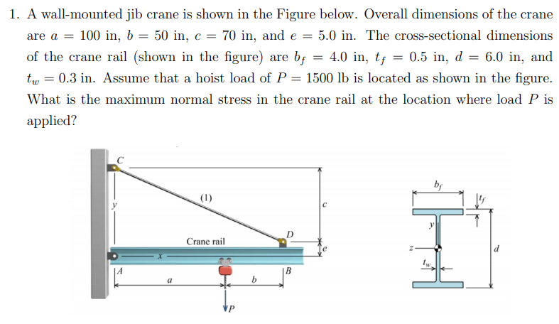 1. A wall-mounted jib crane is shown in the Figure below. Overall dimensions of the crane
are a = 100 in, b = 50 in, c = 70 in, and e =
5.0 in. The cross-sectional dimensions
of the crane rail (shown in the figure) are bf
4.0 in, tf = 0.5 in, d = 6.0 in, and
tw = 0.3 in. Assume that a hoist load of P
1500 lb is located as shown in the figure.
What is the maximum normal stress in the crane rail at the location where load P is
applied?
by
(1)
Crane rail
B
a
VP
