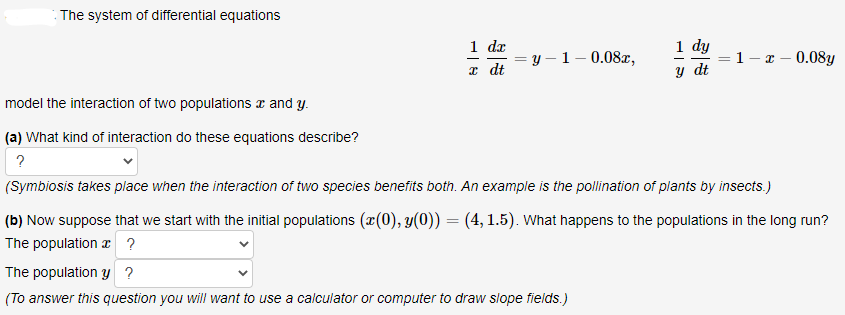 : The system of differential equations
1 dz
= y – 1– 0.08æ,
x dt
1 dy
=1- x – 0.08y
у dt
%3D
model the interaction of two populations x and y.
(a) What kind of interaction do these equations describe?
?
(Symbiosis takes place when the interaction of two species benefits both. An example is the pollination of plants by insects.)
(b) Now suppose that we start with the initial populations (x(0), y(0)) = (4, 1.5). What happens to the populations in the long run?
The population æ ?
The population y ?
(To answer this question you will want to use a calculator or computer to draw slope fields.)
