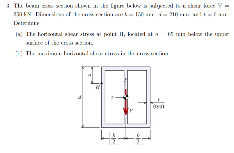 3. The beam cross section shown in the figure below is subjected to a shear force V =
250 kN. Dimensions of the cross section are b = 150 mm, d = 210 mm, and t = 6 mm.
Determine
(a) The horizontal shear stress at point H, located at a = 65 mm below the upper
surface of the cross section.
(b) The maximum horizontal shear stress in the cross section.
H
d
(typ)
b
2
