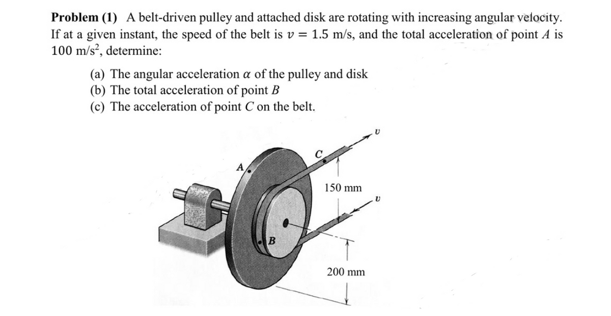 Problem (1) A belt-driven pulley and attached disk are rotating with increasing angular velocity.
If at a given instant, the speed of the belt is v = 1.5 m/s, and the total acceleration of point A is
100 m/s?, determine:
(a) The angular acceleration a of the pulley and disk
(b) The total acceleration of point B
(c) The acceleration of point C on the belt.
A
150 mm
200 mm
