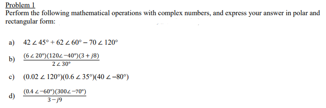 Problem 1
Perform the following mathematical operations with complex numbers, and express your answer in polar and
rectangular form:
a) 42 2 45° + 62 Z 60° – 70 Z 120°
(64 20°)(1202 -40°)(3 + j8)
b)
24 30°
c) (0.02 2 120°)(0.6 4 35°)(40 2–80°)
(0.4 2-60°)(3002-70°)
d)
3-j9
