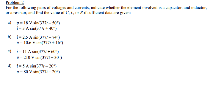 Problem 2
For the following pairs of voltages and currents, indicate whether the element involved is a capacitor, and inductor,
or a resistor, and find the value of C, L, or R if sufficient data are given:
a) v = 18 V sin(377t – 50°)
i= 3 A sin(377t + 40°)
b) i= 2.5 A sin(377t – 74°)
v = 10.6 V sin(377t + 16°)
c) i= 11 A sin(377t + 60°)
v = 210 V sin(377t – 30°)
d) i= 5 A sin(377t – 20°)
v = 80 V sin(377t– 20°)
