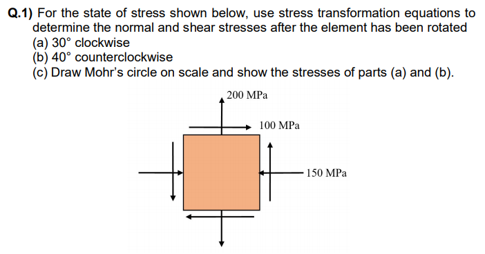 Q.1) For the state of stress shown below, use stress transformation equations to
determine the normal and shear stresses after the element has been rotated
(a) 30° clockwise
(b) 40° counterclockwise
(c) Draw Mohr's circle on scale and show the stresses of parts (a) and (b).
200 MPa
100 MPa
150 MPa
