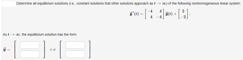 Determine all equilibrium solutions (i.e., constant solutions that other solutions approach as t – 0) of the following nonhomogeneous linear system:
i'(1) = |
i(t) +
4
As t → 00, the equilibrium solution has the form
+c
