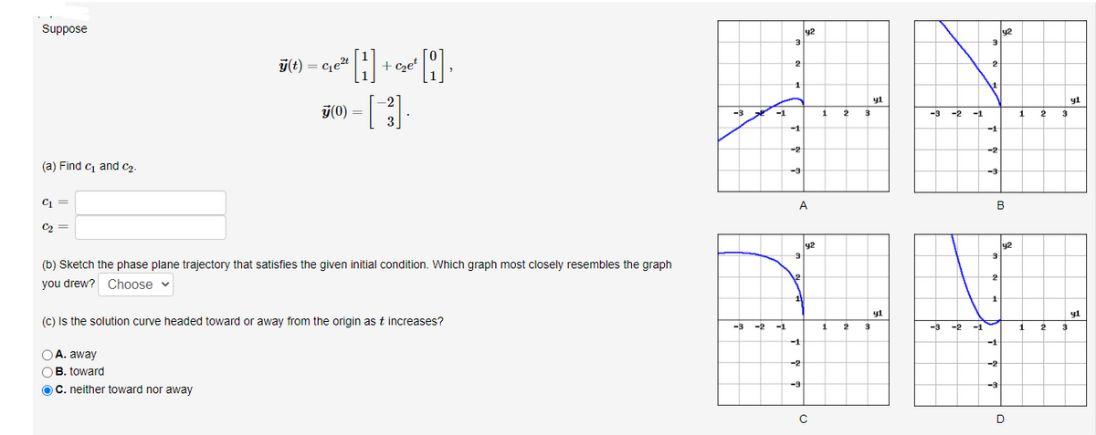 Suppose
y2
y2
ý(t) = c,et
+cset
2
2
1
-2
y1
y1
T(0) =
3
-3
-1
2
3
-3
-2
-1
1
3
-1
-1
-2
-2
(a) Find c and C2.
-3
-3
C =
A
B
C2 =
y2
y2
3
(b) Sketch the phase plane trajectory that satisfies the given initial condition. Which graph most closely resembles the graph
12
you drew? Choose v
11
y1
y1
(C) Is the solution curve headed toward or away from the origin as t increases?
-3
-2
-1
1
2
3
-3
-2
-1
1
2
-1
-1
A. away
-2
-2
B. toward
OC. neither toward nor away
-3
-3
D
