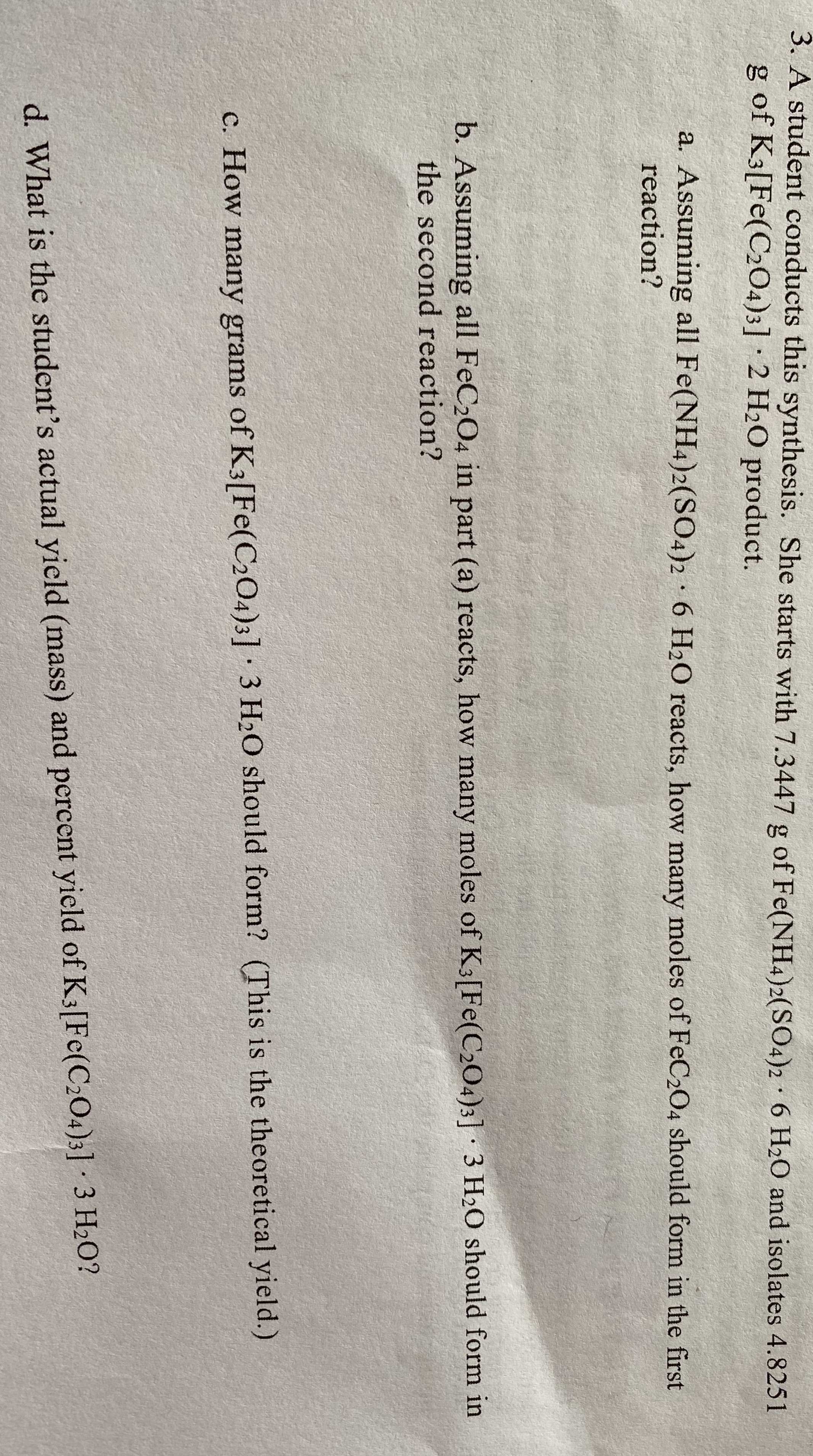 3. A student conducts this synthesis. She starts with 7.3447 g of Fe(NH4)2(SO4)2 · 6 H2O and isolates 4.8251
g of K3[Fe(C204)3] · 2 H2O product.
a. Assuming all Fe(NH4)2(SO4)2 6 H20 reacts, how many moles of FeC204 should form in the first
reaction?
b. Assuming all FeC204 in part (a) reacts, how many moles of K3[Fe(C204)3] 3 H2O should form in
the second reaction?
c. How many grams of K3[Fe(C204)3] 3 H20 should form? (This is the theoretical yield.)
d. What is the student's actual yield (mass) and percent yield of K3[Fe(C204)3] · 3 H2O?
