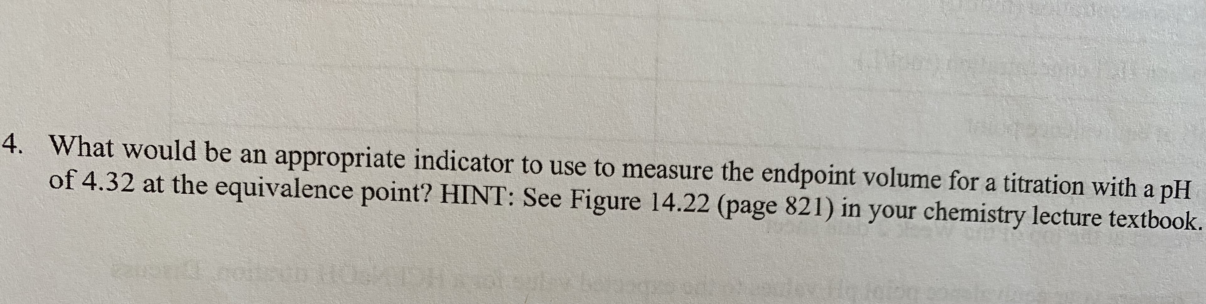 4. What would be an appropriate indicator to use to measure the endpoint volume for a titration with a pH
of 4.32 at the equivalence point? HINT: See Figure 14.22 (page 821) in your chemistry lecture textbook.
