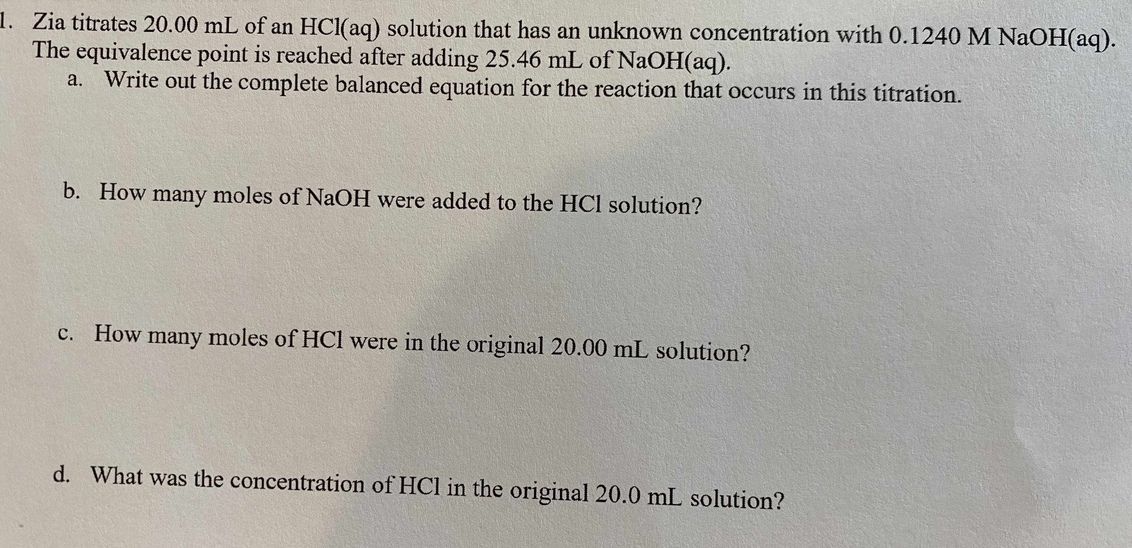 1. Zia titrates 20.00 mL of an HCl(aq) solution that has an unknown concentration with 0.1240 M NaOH(aq).
The equivalence point is reached after adding 25.46 mL of NaOH(aq).
Write out the complete balanced equation for the reaction that occurs in this titration.
b. How many moles of NaOH were added to the HCI solution?
c. How many moles of HCl were in the original 20.00 mL solution?
d. What was the concentration of HCl in the original 20.0 mL solution?
