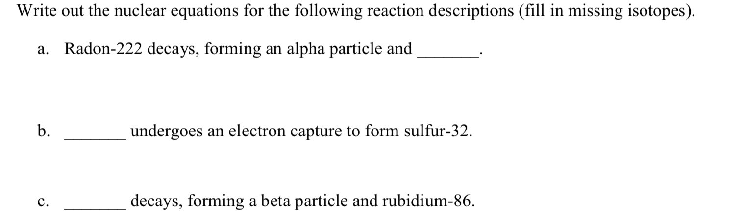 Write out the nuclear equations for the following reaction descriptions (fill in missing isotopes).
a. Radon-222 decays, forming an alpha particle and
b.
undergoes an electron capture to form sulfur-32.
decays, forming a beta particle and rubidium-86.
c.

