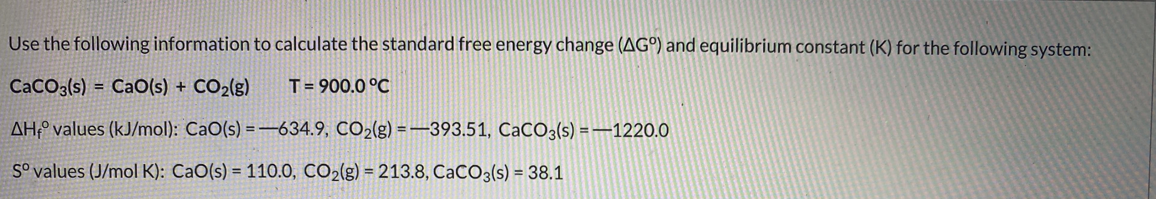 Use the following information to calculate the standard free energy change (AG°) and equilibrium constant (K) for the following system:
CaCO3(s) = CaO(s) + CO2(g)
T= 900.0 °C
AH;° values (kJ/mol): CaO(s) = -634.9, CO2(g) = -393.51, CaCO3(s) =–1220.0
%3D
S° values (J/mol K): CaO(s) = 110.0, CO2(g) = 213.8, CACO3(s) = 38.1
%3D
%3D
%3D
