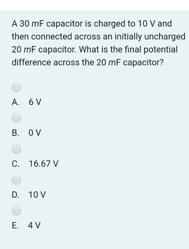 A 30 mF capacitor is charged to 10 V and
then connected across an initially uncharged
20 mF capacitor. What is the final potential
difference across the 20 mF capacitor?
A. 6 V
B. OV
C. 16.67 V
D. 10 V
E. 4 V
