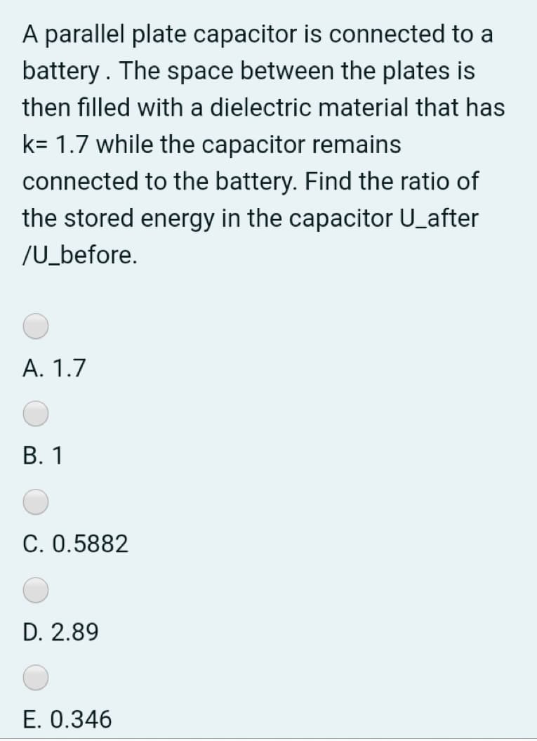 A parallel plate capacitor is connected to a
battery. The space between the plates is
then filled with a dielectric material that has
k= 1.7 while the capacitor remains
connected to the battery. Find the ratio of
the stored energy in the capacitor U_after
/U_before.
A. 1.7
В. 1
C. 0.5882
D. 2.89
E. 0.346
