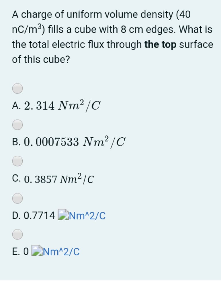 A charge of uniform volume density (40
nC/m³) fills a cube with 8 cm edges. What is
the total electric flux through the top surface
of this cube?
A. 2. 314 Nm²/C
B. 0. 0007533 Nm2 /C
C. 0. 3857 Nm²/C
D. 0.7714 Nm^2/C
E. ONm^2/C
