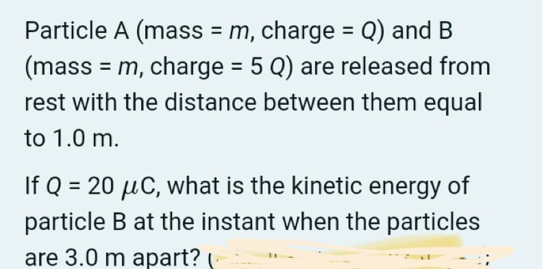Particle A (mass = m, charge = Q) and B
(mass = m, charge = 5 Q) are released from
rest with the distance between them equal
to 1.0 m.
If Q = 20 µC, what is the kinetic energy of
particle B at the instant when the particles
are 3.0 m apart?
