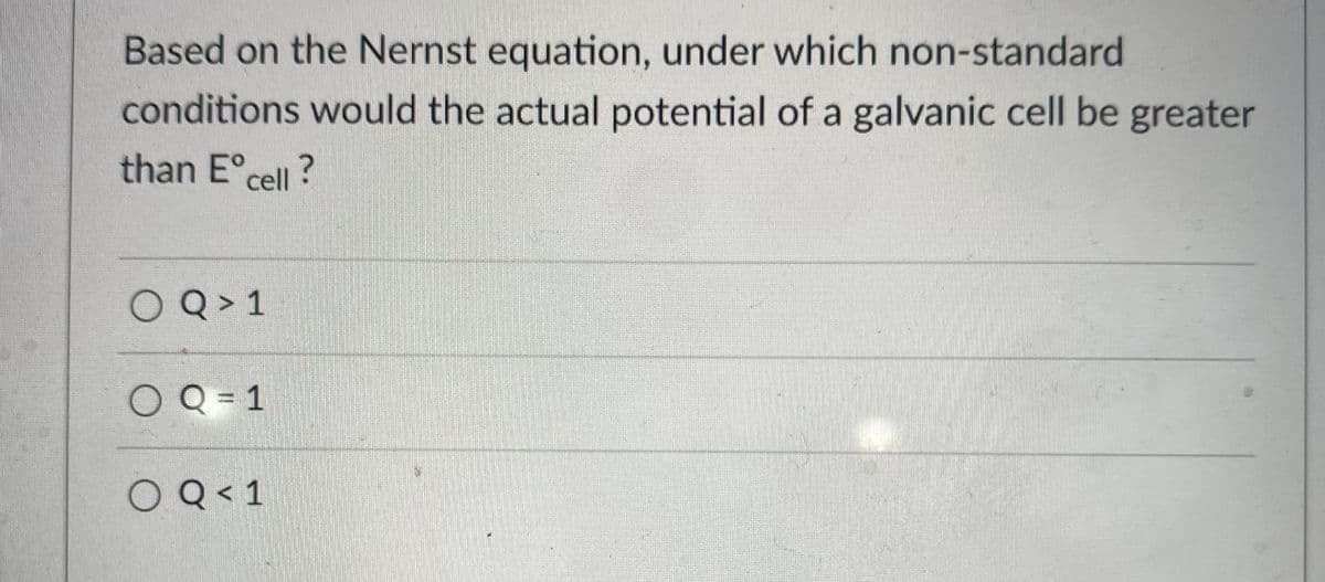 Based on the Nernst equation, under which non-standard
conditions would the actual potential of a galvanic cell be greater
than E° cell?
OQ > 1
OQ = 1
O Q< 1
