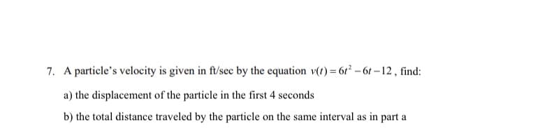 7. A particle's velocity is given in ft/sec by the equation v(t) = 6r – 6t – 12, find:
a) the displacement of the particle in the first 4 seconds
b) the total distance traveled by the particle on the same interval as in part a
