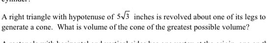 A right triangle with hypotenuse of 5/3 inches is revolved about one of its legs to
generate a cone. What is volume of the cone of the greatest possible volume?
