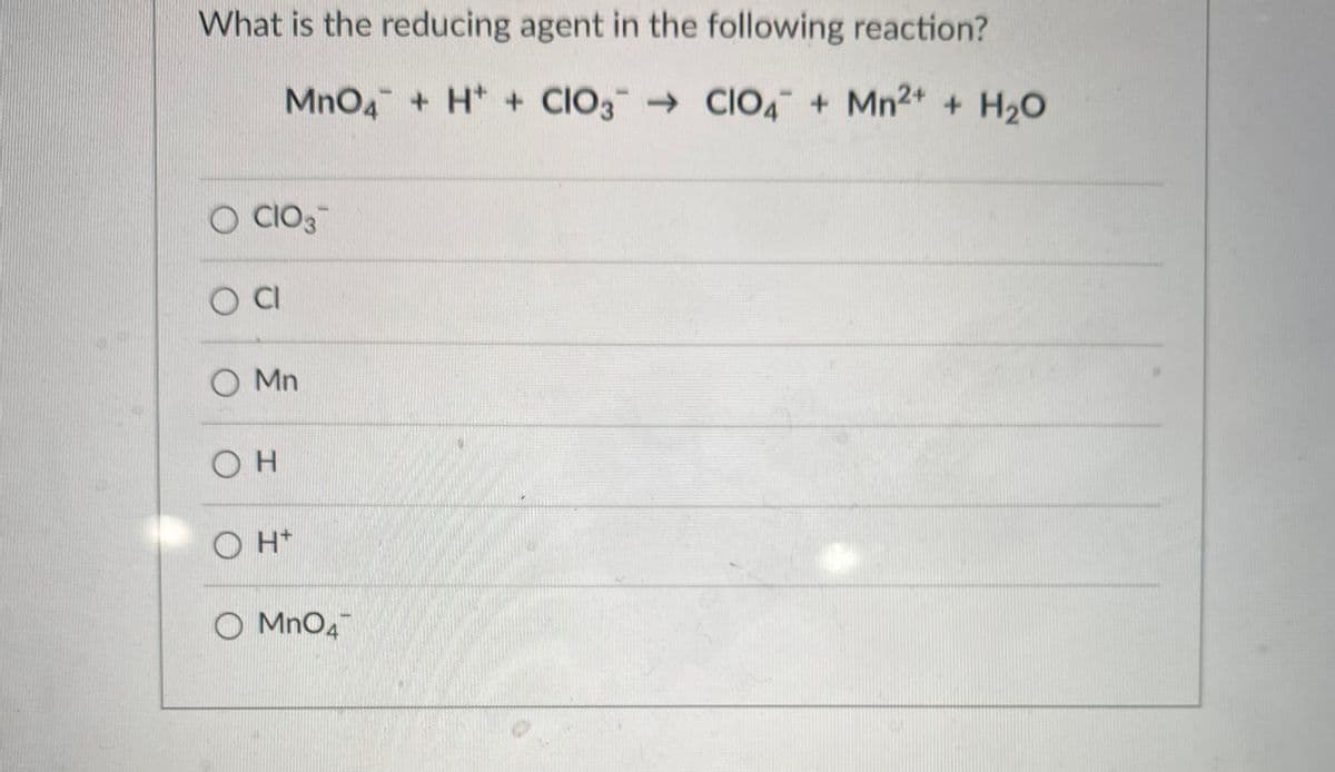 What is the reducing agent in the following reaction?
MnO4 + H* + CIO3 CIO, + Mn2+ + H2O
O CIO3
O Mn
O H*
O MnO4
