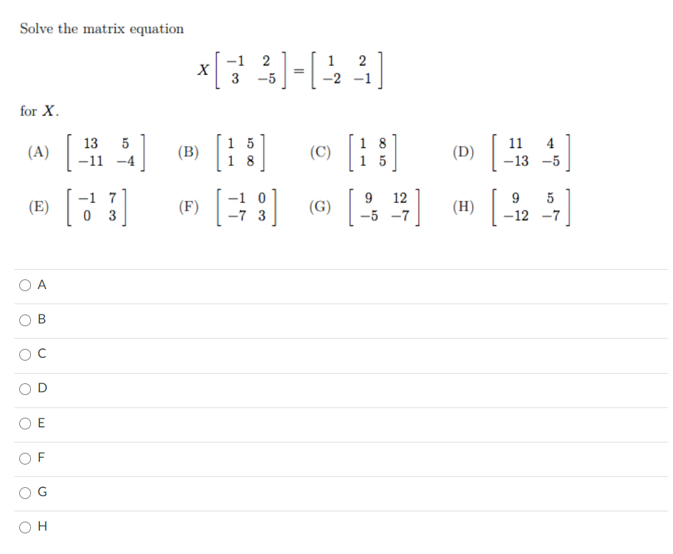 Solve the matrix equation
-1
2
1
2
3
-5
-2
-1
for X.
一出]
1 5
1 8
[ ]
1 8
1 5
13
5
11
4
(A) |
(B)
(C)
(D)
-11
-4
-13 -5
-1 7
9.
12
(E)
(F)
(G)
(H)
3
-5 -7
-12 -7
O A
O B
D
O E
O F
H
