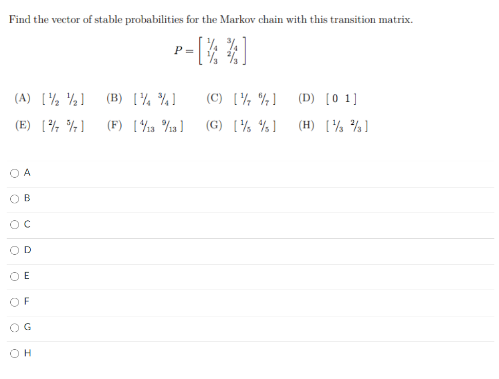 Find the vector of stable probabilities for the Markov chain with this transition matrix.
P =
(A) [½ ½]
(B) [¼ ¾]
(C) [½ %]
(D) [0 1]
(E) [½ ¾]
(F) [13 %13 ]
(G) [% % ]
(H) [½ %]
O A
O B
O E
O G
Он
