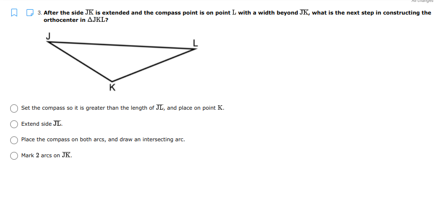 3. After the side JK is extended and the compass point is on point L with a width beyond JK, what is the next step in constructing the
orthocenter in AJKL?
J
K
Set the compass so it is greater than the length of JL, and place on point K.
Extend side JL.
Place the compass on both arcs, and draw an intersecting arc.
Mark 2 arcs on JK.
