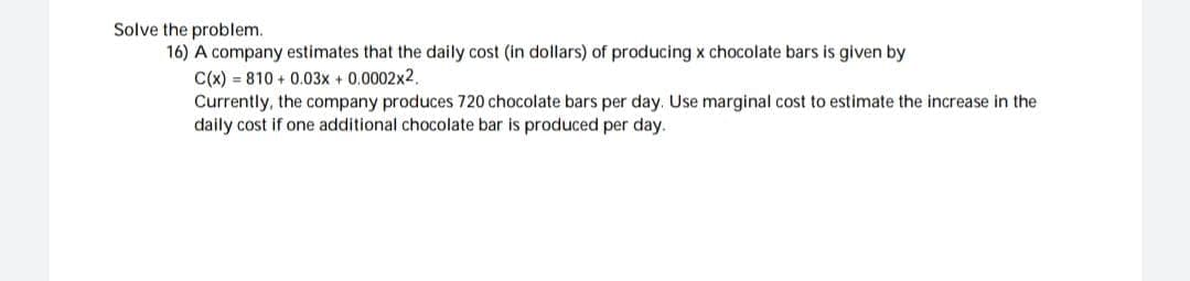 Solve the problem.
16) A company estimates that the daily cost (in dollars) of producing x chocolate bars is given by
C(x)=810+ 0.03x + 0.0002x2,
Currently, the company produces 720 chocolate bars per day. Use marginal cost to estimate the increase in the
daily cost if one additional chocolate bar is produced per day.
