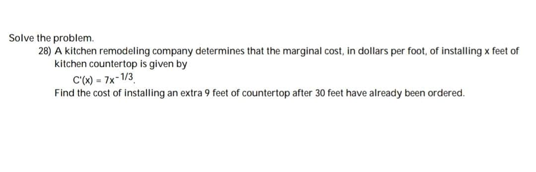 Solve the problem.
28) A kitchen remodeling company determines that the marginal cost, in dollars per foot, of installing x feet of
kitchen countertop is given by
C'(x) = 7x-1/3
Find the cost of installing an extra 9 feet of countertop after 30 feet have already been ordered.