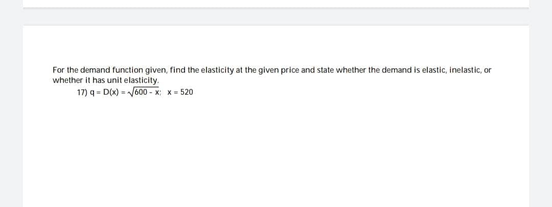 For the demand function given, find the elasticity at the given price and state whether the demand is elastic, inelastic, or
whether it has unit elasticity.
17) q= D(x)=√√600-x;
x = 520