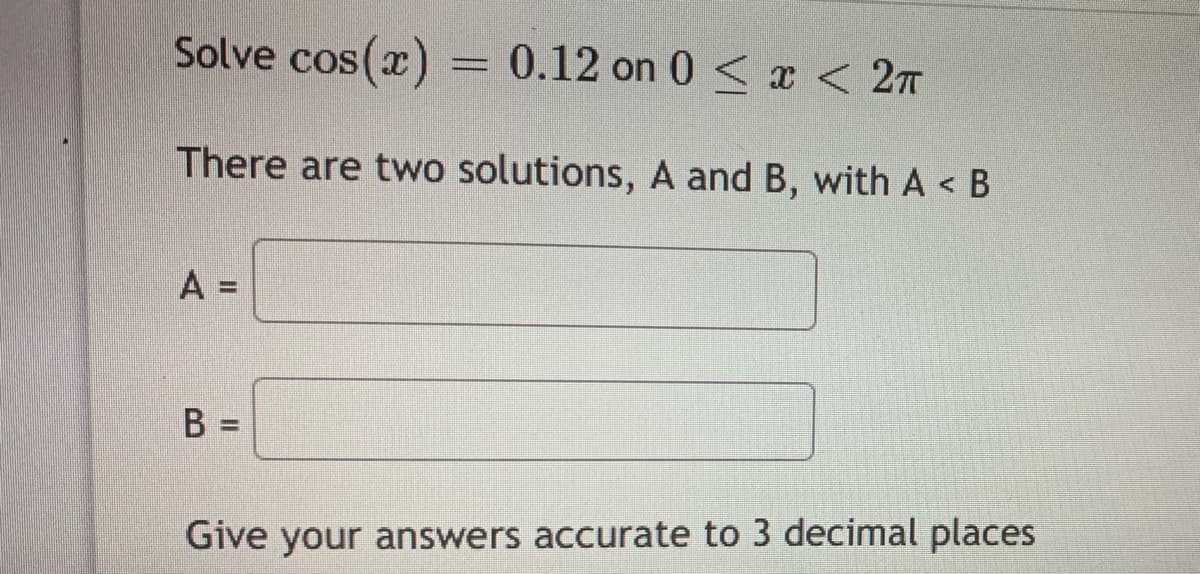 Solve cos(x)=
= 0.12 on 0 < x <27
There are two solutions, A and B, with A < B
A =
%3D
Give your answers accurate to 3 decimal places
