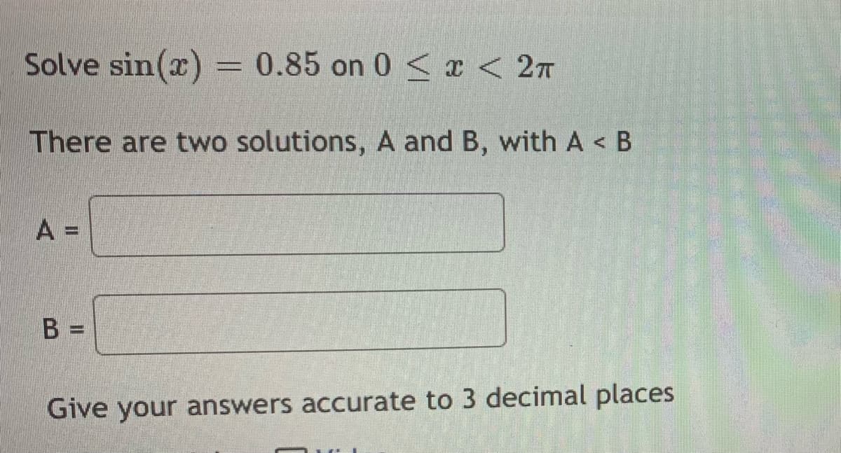 Solve sin(x) = 0.85 on 0 < x < 2n
There are two solutions, A and B, with A < B
A
%3D
Give your answers accurate to 3 decimal places
