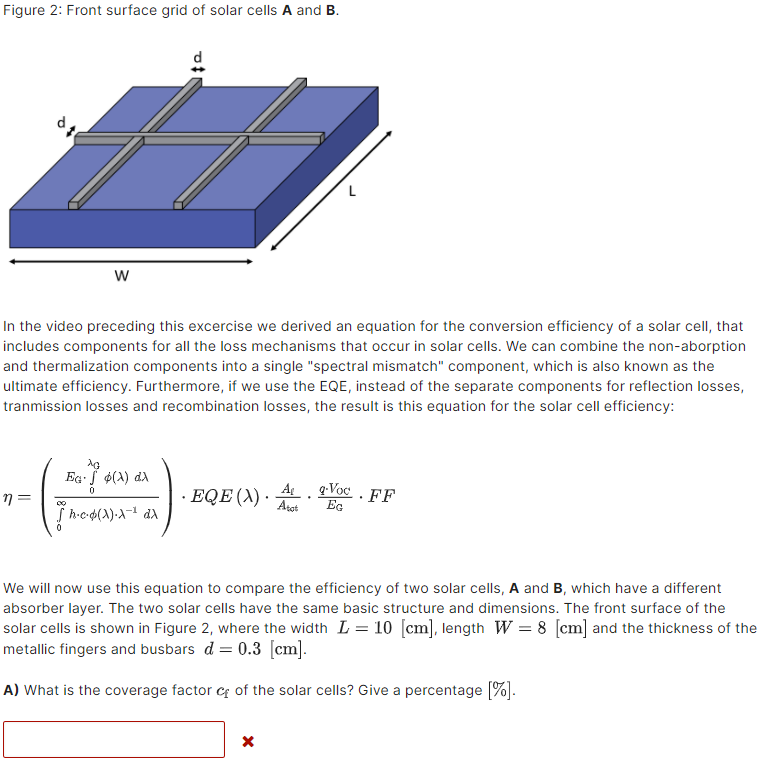 Figure 2: Front surface grid of solar cells A and B.
d
In the video preceding this excercise we derived an equation for the conversion efficiency of a solar cell, that
includes components for all the loss mechanisms that occur in solar cells. We can combine the non-aborption
and thermalization components into a single "spectral mismatch" component, which is also known as the
ultimate efficiency. Furthermore, if we use the EQE, instead of the separate components for reflection losses,
tranmission losses and recombination losses, the result is this equation for the solar cell efficiency:
Eg. f $(A) da
EQE (X) ·
A g:Voc . FF
Eg
Aret
We will now use this equation to compare the efficiency of two solar cells, A and B, which have a different
absorber layer. The two solar cells have the same basic structure and dimensions. The front surface of the
solar cells is shown in Figure 2, where the width L = 10 [cm], length W = 8 [cm] and the thickness of the
metallic fingers and busbars d = 0.3 [cm].
A) What is the coverage factor cf of the solar cells? Give a percentage [%].
