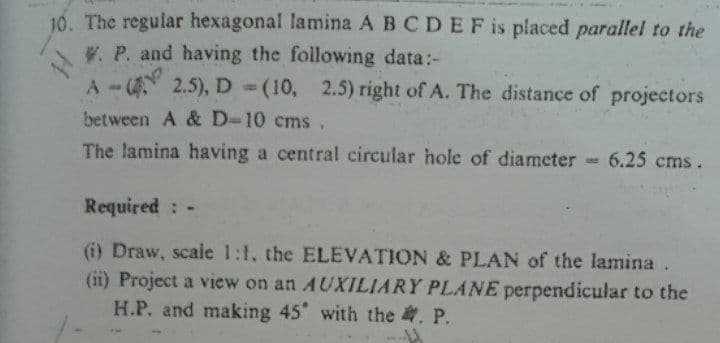 10. The regular hexagonal lamina A BCDEF is placed parallel to the
V. P. and having the following data:-
A-( 2.5), D = (10, 2.5) right of A. The distance of projectors
between A & D-10 cms ,
The lamina having a central circular hole of diameter-
6.25 cms.
NE
Required: -
(i) Draw, scale 1:1, the ELEVATION & PLAN of the lamina
(ii) Project a view on an AUXILIARY PLANE perpendicular to the
H.P. and making 45 with the . P.
