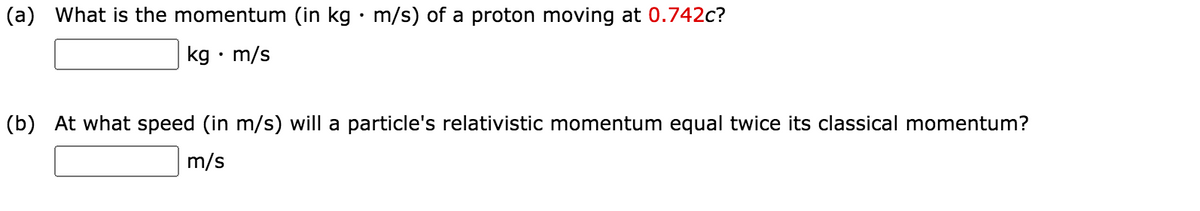 (a) What is the momentum (in kg • m/s) of a proton moving at 0.742c?
kg • m/s
(b) At what speed (in m/s) will a particle's relativistic momentum equal twice its classical momentum?
m/s
