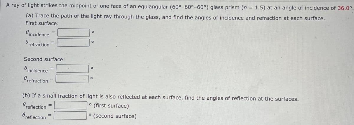 A ray of light strikes the midpoint of one face of an equiangular (60°-60°-60°) glass prism (n = 1.5) at an angle of incidence of 36.0°.
%3D
(a) Trace the path of the light ray through the glass, and find the angles of incidence and refraction at each surface.
First surface:
incidence
Orefraction
%3D
Second surface:
incidence
%3D
refraction
(b) If a small fraction of light is also reflected at each surface, find the angles of reflection at the surfaces.
Oreflection
° (first surface)
%3D
reflection
(second surface)
