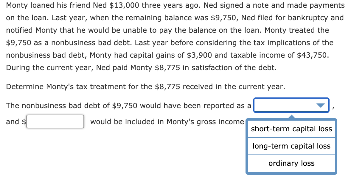 Monty loaned his friend Ned $13,000 three years ago. Ned signed a note and made payments
on the loan. Last year, when the remaining balance was $9,750, Ned filed for bankruptcy and
notified Monty that he would be unable to pay the balance on the loan. Monty treated the
$9,750 as a nonbusiness bad debt. Last year before considering the tax implications of the
nonbusiness bad debt, Monty had capital gains of $3,900 and taxable income of $43,750.
During the current year, Ned paid Monty $8,775 in satisfaction of the debt.
Determine Monty's tax treatment for the $8,775 received in the current year.
The nonbusiness bad debt of $9,750 would have been reported as a
and $
would be included in Monty's gross income
short-term capital loss
long-term capital loss
ordinary loss
