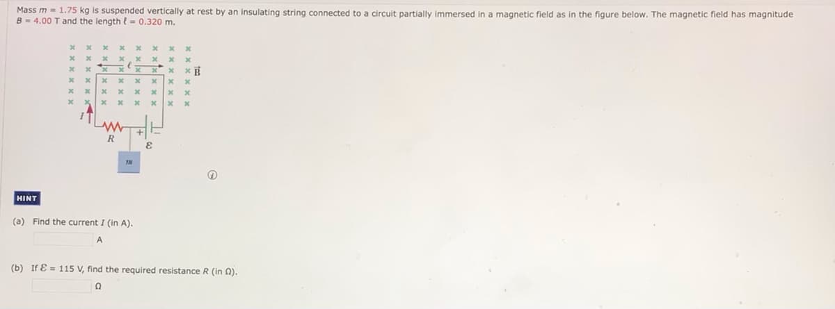 Mass m = 1.75 kg is suspended vertically at rest by an insulating string connected to a circuit partially immersed in a magnetic field as in the figure below. The magnetic field has magnitude
B = 4.00 T and the length l = 0.320 m.
x x x
x x x. x *
*xx xx
20
R
HINT
(a) Find the current I (in A).
(b) If E = 115 V, find the required resistance R (in Q).
