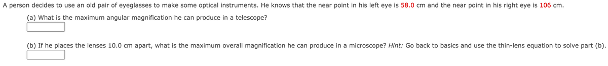 A person decides to use an old pair of eyeglasses to make some optical instruments. He knows that the near point in his left eye is 58.0 cm and the near point in his right eye is 106 cm.
(a) What is the maximum angular magnification he can produce in a telescope?
(b) If he places the lenses 10.0 cm apart, what is the maximum overall magnification he can produce in a microscope? Hint: Go back to basics and use the thin-lens equation to solve part (b).
