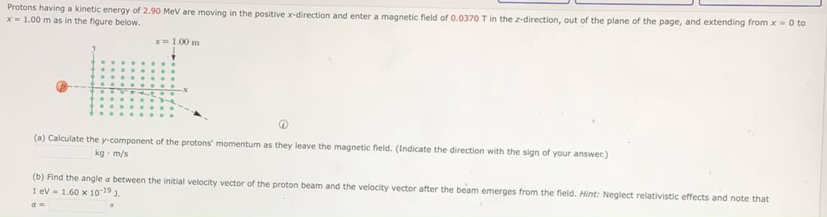 Protons having a kinetic energy of 2.90 MeV are moving in the positive x-direction and enter a magnetic field of 0.0370 T in the z-direction, out of the plane of the page, and extending from x = 0 to
X = 1.00 m as in the figure below.
x= 1.00 m
(a) Calculate the y-component of the protons' momentum as they leave the magnetic field. (Indicate the direction with the sign of your answer.)
kg · m/s
(b) Find the angle a between the initial velocity vector of the proton beam and the velocity vector after the beam emerges from the field. Hint: Neglect relativistic effects and note that
1 ev = 1.60 x 10-19 ).
a =
