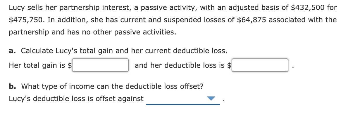 Lucy sells her partnership interest, a passive activity, with an adjusted basis of $432,500 for
$475,750. In addition, she has current and suspended losses of $64,875 associated with the
partnership and has no other passive activities.
a. Calculate Lucy's total gain and her current deductible loss.
Her total gain is $
and her deductible loss is $
b. What type of income can the deductible loss offset?
Lucy's deductible loss is offset against
