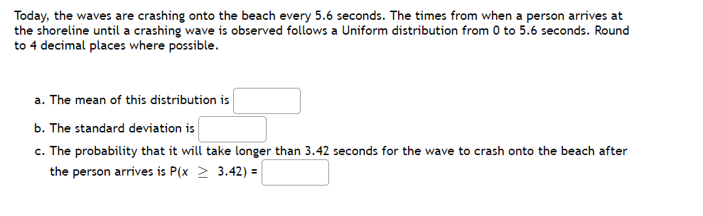 Today, the waves are crashing onto the beach every 5.6 seconds. The times from when a person arrives at
the shoreline until a crashing wave is observed follows a Uniform distribution from 0 to 5.6 seconds. Round
to 4 decimal places where possible.
a. The mean of this distribution is
b. The standard deviation is
c. The probability that it will take longer than 3.42 seconds for the wave to crash onto the beach after
the person arrives is P(x > 3.42) =
