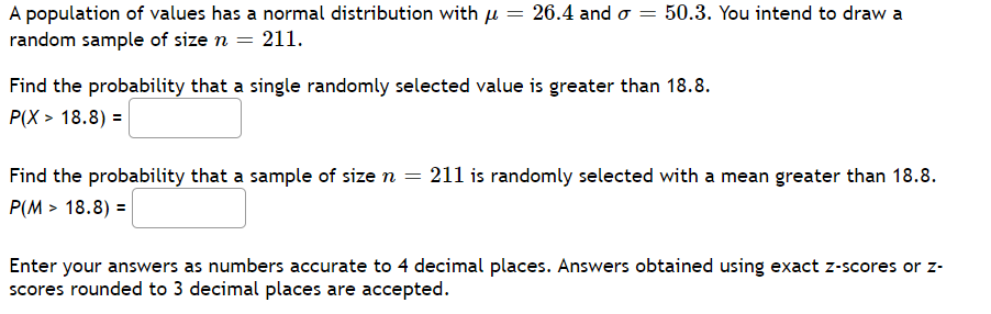 A population of values has a normal distribution with u = 26.4 and o = 50.3. You intend to draw a
random sample of size n = 211.
Find the probability that a single randomly selected value is greater than 18.8.
P(X > 18.8) =
Find the probability that a sample of size n = 211 is randomly selected with a mean greater than 18.8.
P(M > 18.8) =
Enter your answers as numbers accurate to 4 decimal places. Answers obtained using exact z-scores or z-
scores rounded to 3 decimal places are accepted.
