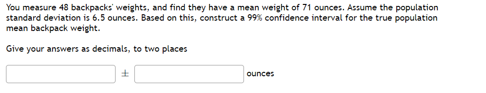 You measure 48 backpacks' weights, and find they have a mean weight of 71 ounces. Assume the population
standard deviation is 6.5 ounces. Based on this, construct a 99% confidence interval for the true population
mean backpack weight.
Give your answers as decimals, to two places
ounces
