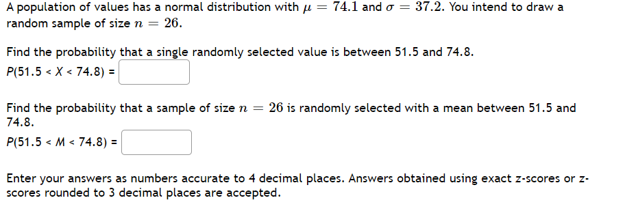 A population of values has a normal distribution with µ = 74.1 and o = 37.2. You intend to draw a
random sample of size n = 26.
Find the probability that a single randomly selected value is between 51.5 and 74.8.
P(51.5 < X < 74.8) =|
Find the probability that a sample of size n = 26 is randomly selected with a mean between 51.5 and
74.8.
P(51.5 < M < 74.8) =
Enter your answers as numbers accurate to 4 decimal places. Answers obtained using exact z-scores or z-
scores rounded to 3 decimal places are accepted.
