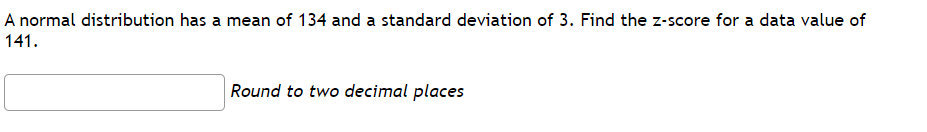 A normal distribution has a mean of 134 and a standard deviation of 3. Find the z-score for a data value of
141.
Round to two decimal places
