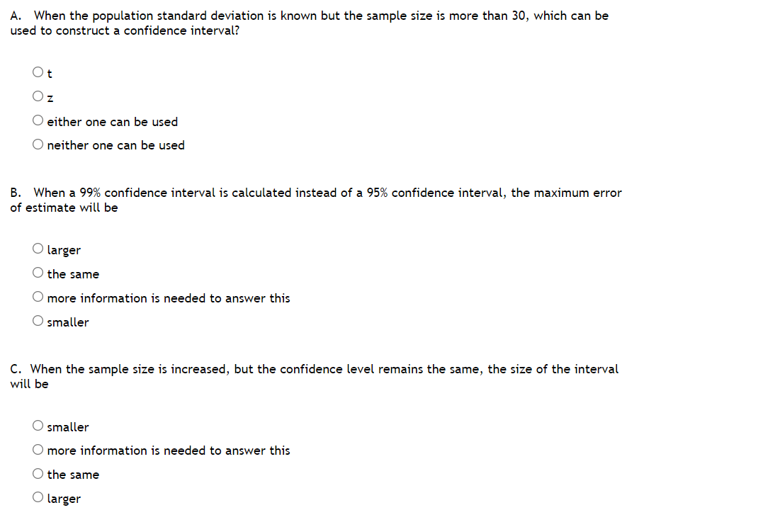 A. When the population standard deviation is known but the sample size is more than 30, which can be
used to construct a confidence interval?
Oz
O either one can be used
O neither one can be used
B. When a 99% confidence interval is calculated instead of a 95% confidence interval, the maximum error
of estimate will be
O larger
the same
O more information is needed to answer this
O smaller
C. When the sample size is increased, but the confidence level remains the same, the size of the interval
will be
O smaller
O more information is needed to answer this
O the same
O larger
