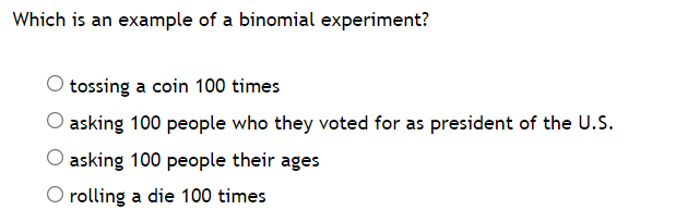 Which is an example of a binomial experiment?
tossing a coin 100 times
asking 100 people who they voted for as president of the U.S.
asking 100 people their ages
O rolling a die 100 times
