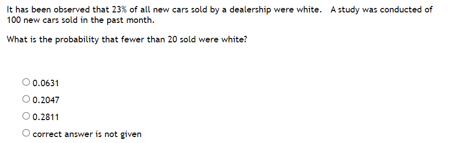 It has been observed that 23% of all new cars sold by a dealership were white. A study was conducted of
100 new cars sold in the past month.
What is the probability that fewer than 20 sold were white?
0.0631
0.2047
0.2811
O correct answer is not given
