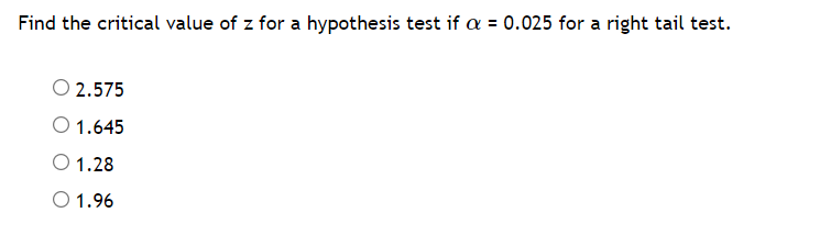 Find the critical value of z for a hypothesis test if = 0.025 for a right tail test.
O 2.575
O 1.645
O 1.28
O 1.96
